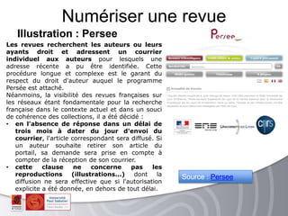 Illustration : Persee
Numériser une revue
Les revues recherchent les auteurs ou leurs
ayants droit et adressent un courrier
individuel aux auteurs pour lesquels une
adresse récente a pu être identifiée. Cette
procédure longue et complexe est le garant du
respect du droit d'auteur auquel le programme
Persée est attaché.
Néanmoins, la visibilité des revues françaises sur
les réseaux étant fondamentale pour la recherche
française dans le contexte actuel et dans un souci
de cohérence des collections, il a été décidé :
• en l'absence de réponse dans un délai de
trois mois à dater du jour d'envoi du
courrier, l'article correspondant sera diffusé. Si
un auteur souhaite retirer son article du
portail, sa demande sera prise en compte à
compter de la réception de son courrier.
• cette clause ne concerne pas les
reproductions (illustrations...) dont la
diffusion ne sera effective que si l'autorisation
explicite a été donnée, en dehors de tout délai.
Source : Persee
 