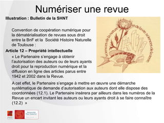 Illustration : Bulletin de la SHNT
Convention de coopération numérique pour
la dématérialisation de revues sous droit
entre la BnF et la Société Histoire Naturelle
de Toulouse :
Article 12 Ŕ Propriété intellectuelle
« Le Partenaire s’engage à obtenir
l’autorisation des auteurs ou de leurs ayants
droit pour la reproduction numérique et la
diffusion en ligne des articles parus entre
1942 et 2002 dans la Revue.
Numériser une revue
A cet effet, le Partenaire s’engage à mettre en œuvre une démarche
systématique de demande d’autorisation aux auteurs dont elle dispose des
coordonnées (12.1). Le Partenaire insèrera par ailleurs dans les numéros de la
Revue un encart invitant les auteurs ou leurs ayants droit à se faire connaître
(12.2) »
 