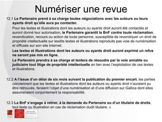 12.1 Le Partenaire prend à sa charge toutes négociations avec les auteurs ou leurs
ayants droit qu’elle aura pu contacter.
Pour les textes et illustrations dont les auteurs ou ayants droit auront été contactés et
auront donné leur autorisation, le Partenaire garantit la BnF contre toute
réclamation, revendication, recours ou action de toute personne, susceptible de
revendiquer un droit de propriété intellectuelle sur lesdits textes et illustrations reproduits
pas voie de numérisation et diffusés sur son site Internet.
Les textes et illustrations dont les auteurs ou ayants droit auront exprimé un refus
ne seront pas mis en ligne.
Le Partenaire prendra à sa charge et tentera de résoudre par la voie amiable ou
judiciaire tout litige de propriété intellectuelle en lien avec l’exploitation de ces textes
et illustrations.
12.2 A l’issue d’un délai de six mois suivant la publication du premier encart, les parties
conviennent que les textes et illustrations dont les auteurs ou ayants droit n’auraient pu
être retrouvés, feraient l’objet d’une numérisation et d’une diffusion sur Gallica dont elles
assumeraient conjointement la responsabilité.
12.3 La BnF s’engage à retirer, à la demande du Partenaire ou d’un titulaire de
droits, tout texte ou illustration en cas de réclamation dudit titulaire. »
Numériser une revue
 