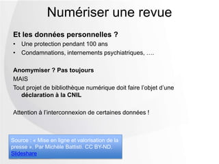 Et les données personnelles ?
• Une protection pendant 100 ans
• Condamnations, internements psychiatriques, ….
Anomymiser ? Pas toujours
MAIS
Tout projet de bibliothèque numérique doit faire l’objet d’une
déclaration à la CNIL
Attention à l’interconnexion de certaines données !
Numériser une revue
Source : « Mise en ligne et valorisation de la
presse ». Par Michèle Battisti. CC BY-ND.
Slideshare
 
