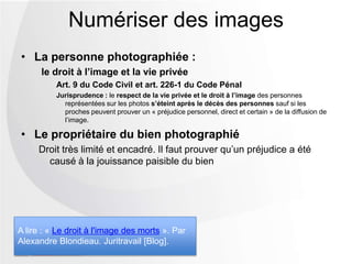 • La personne photographiée :
le droit à l’image et la vie privée
Art. 9 du Code Civil et art. 226-1 du Code Pénal
Jurisprudence : le respect de la vie privée et le droit à l’image des personnes
représentées sur les photos s’éteint après le décès des personnes sauf si les
proches peuvent prouver un « préjudice personnel, direct et certain » de la diffusion de
l’image.
• Le propriétaire du bien photographié
Droit très limité et encadré. Il faut prouver qu’un préjudice a été
causé à la jouissance paisible du bien
Numériser des images
A lire : « Le droit à l'image des morts ». Par
Alexandre Blondieau. Juritravail [Blog].
 