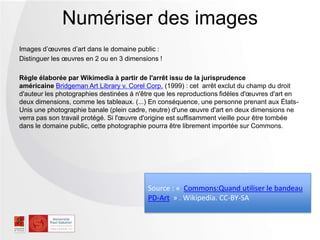 Images d’œuvres d’art dans le domaine public :
Distinguer les œuvres en 2 ou en 3 dimensions !
Règle élaborée par Wikimedia à partir de l'arrêt issu de la jurisprudence
américaine Bridgeman Art Library v. Corel Corp. (1999) : cet arrêt exclut du champ du droit
d'auteur les photographies destinées à n'être que les reproductions fidèles d'œuvres d'art en
deux dimensions, comme les tableaux. (...) En conséquence, une personne prenant aux États-
Unis une photographie banale (plein cadre, neutre) d'une œuvre d'art en deux dimensions ne
verra pas son travail protégé. Si l'œuvre d'origine est suffisamment vieille pour être tombée
dans le domaine public, cette photographie pourra être librement importée sur Commons.
Numériser des images
Source : « Commons:Quand utiliser le bandeau
PD-Art » . Wikipedia. CC-BY-SA
 