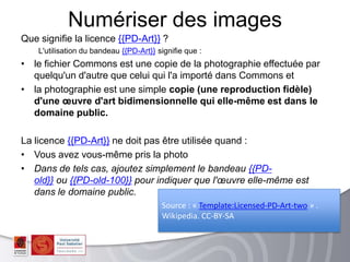 Que signifie la licence {{PD-Art}} ?
L'utilisation du bandeau {{PD-Art}} signifie que :
• le fichier Commons est une copie de la photographie effectuée par
quelqu'un d'autre que celui qui l'a importé dans Commons et
• la photographie est une simple copie (une reproduction fidèle)
d'une œuvre d'art bidimensionnelle qui elle-même est dans le
domaine public.
La licence {{PD-Art}} ne doit pas être utilisée quand :
• Vous avez vous-même pris la photo
• Dans de tels cas, ajoutez simplement le bandeau {{PD-
old}} ou {{PD-old-100}} pour indiquer que l'œuvre elle-même est
dans le domaine public.
Numériser des images
Source : « Template:Licensed-PD-Art-two » .
Wikipedia. CC-BY-SA
 