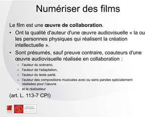 Le film est une œuvre de collaboration.
• Ont la qualité d'auteur d'une œuvre audiovisuelle « la ou
les personnes physiques qui réalisent la création
intellectuelle ».
• Sont présumés, sauf preuve contraire, coauteurs d'une
œuvre audiovisuelle réalisée en collaboration :
Ŕ l’auteur du scénario,
Ŕ l'auteur de l'adaptation,
Ŕ l'auteur du texte parlé,
Ŕ l'auteur des compositions musicales avec ou sans paroles spécialement
réalisées pour l’œuvre
Ŕ et le réalisateur
(art. L. 113-7 CPI)
Numériser des films
 