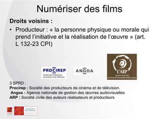 Droits voisins :
• Producteur : « la personne physique ou morale qui
prend l’initiative et la réalisation de l’œuvre » (art.
L 132-23 CPI)
Numériser des films
3 SPRD :
Procirep : Société des producteurs de cinéma et de télévision.
Angoa : Agence nationale de gestion des œuvres audiovisuelles
ARP : Société civile des auteurs réalisateurs et producteurs
 