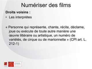 Droits voisins :
• Les interprètes
« Personne qui représente, chante, récite, déclame,
joue ou exécute de toute autre manière une
œuvre littéraire ou artistique, un numéro de
variétés, de cirque ou de marionnette » (CPI art. L.
212-1)
Numériser des films
 