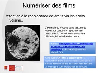 Attention à la renaissance de droits via les droits
voisins…
Numériser des films
A lire : « Le Voyage dans la Lune de Méliès
en couleur : une restauration… de
copyright ?» . S.I.Lex. Blog de Lionel
Maurel. CC0
L’exemple du Voyage dans la Lune de
Méliès. La bande-son spécialement
composée à l’occasion de la nouvelle
diffusion, fait renaître des droits.
A lire aussi : CA Paris, 5 octobre 1994 : la
restauration d'une oeuvre audiovisuelle entrée
dans le domaine public ne saurait faire renaître
un monopole sur l'exploitation de l'oeuvre
 