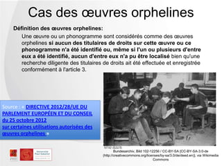 Définition des œuvres orphelines:
Une œuvre ou un phonogramme sont considérés comme des œuvres
orphelines si aucun des titulaires de droits sur cette œuvre ou ce
phonogramme n'a été identifié ou, même si l'un ou plusieurs d'entre
eux a été identifié, aucun d'entre eux n'a pu être localisé bien qu'une
recherche diligente des titulaires de droits ait été effectuée et enregistrée
conformément à l'article 3.
Cas des œuvres orphelines
Bundesarchiv, Bild 102-12256 / CC-BY-SA [CC-BY-SA-3.0-de
(http://creativecommons.org/licenses/by-sa/3.0/de/deed.en)], via Wikimedia
Commons
Source : « DIRECTIVE 2012/28/UE DU
PARLEMENT EUROPÉEN ET DU CONSEIL
du 25 octobre 2012
sur certaines utilisations autorisées des
œuvres orphelines »
 