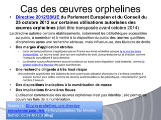 • Directive 2012/28/UE du Parlement Européen et du Conseil du
25 octobre 2012 sur certaines utilisations autorisées des
œuvres orphelines (doit être transposée avant octobre 2014)
La directive autorise certains établissements, notamment les bibliothèques accessibles
au public, à numériser et à mettre à la disposition du public des œuvres qualifiées
d’orphelines après une recherche sérieuse, mais infructueuse, des titulaires de droits.
• Des marges d’application étroites
Ŕ La loi de transposition ne s’appliquera pas en France aux livres orphelins puisque la loi sur les livres
indisponibles, qui couvre aussi ceux qui sont orphelins de droit, aura préséance sur la directive, comme
l’indique le considérant 4 de la directive.
Ŕ La directive n’aura effectivement aucune incidence sur toute autre disposition déjà existante, comme la
gestion collective étendue des pays scandinaves
• Une recherche diligente à très haut risque
Une recherche approfondie des titulaires de droit avant toute utilisation d’une œuvre s’avérera complexe à
assurer, surtout pour celles, comme les œuvres audiovisuelles ou les périodiques, comprenant un grand
nombre d’auteurs
• Des dispositions inadaptées à la numérisation de masse
• Des implications financières floues
L’utilisation commerciale des œuvres orphelines n’est pas interdite ; elle permet de
couvrir les frais de la numérisation.
Cas des œuvres orphelines
Source : « Œuvres orphelines, une directive
européenne pour rien ? » Paralipomènes. Par Michèle
Battisti. CC BY-ND 2.0 [Blog]
 