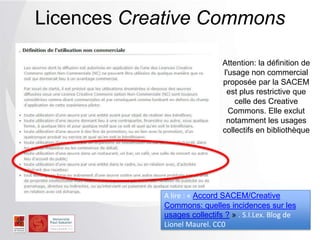 Licences Creative Commons
Attention: la définition de
l'usage non commercial
proposée par la SACEM
est plus restrictive que
celle des Creative
Commons. Elle exclut
notamment les usages
collectifs en bibliothèque
A lire : « Accord SACEM/Creative
Commons: quelles incidences sur les
usages collectifs ? » . S.I.Lex. Blog de
Lionel Maurel. CC0
 