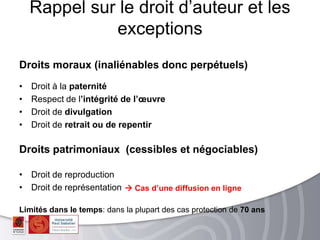 Droits moraux (inaliénables donc perpétuels)
• Droit à la paternité
• Respect de l’intégrité de l’œuvre
• Droit de divulgation
• Droit de retrait ou de repentir
Droits patrimoniaux (cessibles et négociables)
• Droit de reproduction
• Droit de représentation
Limités dans le temps: dans la plupart des cas protection de 70 ans
Rappel sur le droit d’auteur et les
exceptions
 Cas d’une diffusion en ligne
 