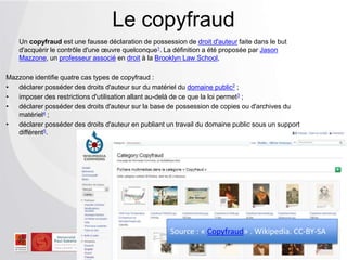 Un copyfraud est une fausse déclaration de possession de droit d'auteur faite dans le but
d'acquérir le contrôle d'une œuvre quelconque1. La définition a été proposée par Jason
Mazzone, un professeur associé en droit à la Brooklyn Law School,
Mazzone identifie quatre cas types de copyfraud :
• déclarer posséder des droits d'auteur sur du matériel du domaine public2 ;
• imposer des restrictions d'utilisation allant au-delà de ce que la loi permet3 ;
• déclarer posséder des droits d'auteur sur la base de possession de copies ou d'archives du
matériel4 ;
• déclarer posséder des droits d'auteur en publiant un travail du domaine public sous un support
différent5.
Le copyfraud
Source : « Copyfraud» . Wikipedia. CC-BY-SA
 