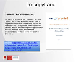Proposition 74 du rapport Lescure :
Renforcer la protection du domaine public dans
l’univers numérique : établir dans le code de la
propriété intellectuelle une définition positive du
domaine public ; indiquer que les reproductions
fidèles d’œuvres du domaine public appartiennent
aussi au domaine public, et affirmer la
prééminence du domaine public sur les droits
connexes.
Le copyfraud
Source : Rapport de la Mission « Acte II
de l’exception culturelle » : Contribution
aux politiques culturelles à l’ère
numérique (Tome 1)
 