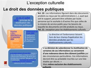 « La décision de subordonner la réutilisation de
certaines de ces informations au versement
d'une redevance devra être dûment justifiée par
des circonstances particulières. Ces informations
devront être au préalable inscrites sur une liste
établie par décret. »
Mais même exclusion des établissements
culturels
La directive et l’ordonnance laissent
hors de leur champ d'application les
données produites par les
établissements culturels.
Art. 10 : Les informations figurant dans des documents
produits ou reçus par les administrations (…), quel que
soit le support, peuvent être utilisées par toute
personne qui le souhaite à d'autres fins que celles de
la mission de service public pour les besoins de
laquelle les documents ont été produits ou reçus.
Art. 11 : exception pour les établissements culturels
L’exception culturelle
Europe
Directive
« PSI »
2003/98/CE du
17 novembre
2003 sur la
réutilisation
des
informations du
secteur public
Transposition
Ordonnance du
6 juin 2005
relative à la
réutilisation
des données
publiques
Loi du 17 juillet
1978 : principe de la
réutilisation des
données publiques
La circulaire émise le 26 mai 2011 impose à
tous les ministères, y compris ceux de la
Culture et de l’Education, de verser leurs
données dans le portail "data.gouv.fr". La
circulaire pose le principe de réutilisation
gratuite des données publiques. La
redevance devient l'exception
.
Le droit des données publiques
 