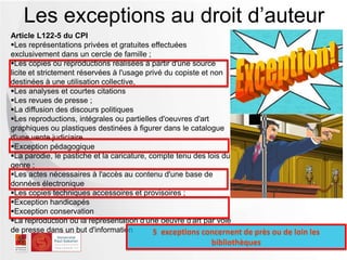 Article L122-5 du CPI
Les représentations privées et gratuites effectuées
exclusivement dans un cercle de famille ;
Les copies ou reproductions réalisées à partir d'une source
licite et strictement réservées à l'usage privé du copiste et non
destinées à une utilisation collective,
Les analyses et courtes citations
Les revues de presse ;
La diffusion des discours politiques
Les reproductions, intégrales ou partielles d'oeuvres d'art
graphiques ou plastiques destinées à figurer dans le catalogue
d'une vente judiciaire
Exception pédagogique
La parodie, le pastiche et la caricature, compte tenu des lois du
genre ;
Les actes nécessaires à l'accès au contenu d'une base de
données électronique
Les copies techniques accessoires et provisoires ;
Exception handicapés
Exception conservation
La reproduction ou la représentation d'une oeuvre d'art par voie
de presse dans un but d'information
Les exceptions au droit d’auteur
5 exceptions concernent de près ou de loin les
bibliothèques
 