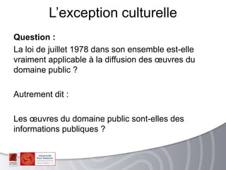 Question :
La loi de juillet 1978 dans son ensemble est-elle
vraiment applicable à la diffusion des œuvres du
domaine public ?
Autrement dit :
Les œuvres du domaine public sont-elles des
informations publiques ?
L’exception culturelle
 