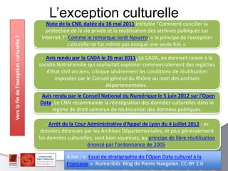 L’exception culturelle
Note de la CNIL datée du 16 mai 2011 intitulée "Comment concilier la
protection de la vie privée et la réutilisation des archives publiques sur
Internet ?" Comme le remarque Jordi Navarro, « le principe de l’exception
culturelle ne fut même pas évoqué une seule fois ».
- Avis rendu par la CADA le 26 mai 2011. La CADA, en donnant raison à la
société NotreFamille qui souhaitait exploiter commercialement des registres
d’état civil anciens, critique sévèrement les conditions de réutilisation
imposées par le Conseil général du Rhône au nom des archives
départementales.
A lire : « Essai de stratigraphie de l'Open Data culturel à la
Française ». Numeribib. Blog de Pierre Naegelen. CC-BY 2.0
- Avis rendu par le Conseil National du Numérique le 5 juin 2012 sur l’Open
Data. Le CNN recommande la réintégration des données culturelles dans le
régime de droit commun de réutilisation des données publiques.
Verslafindel’exceptionculturelle?
- Arrêt de la Cour Administrative d’Appel de Lyon du 4 juillet 2012 : es
données détenues par les Archives Départementales, et plus généralement
les données culturelles, sont bien soumises, au principe de libre réutilisation
énoncé par l'ordonnance de 2005.
 
