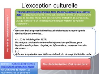 L’exception culturelleVerslafindel’exceptionculturelle?
Tribunal administratif de Poitiers 2ème chambre Jugement du 31 janvier
2013. Le département de la Vienne est considéré comme un producteur de
bases de données et à ce titre bénéficie de la protection de leur
contenu, puisqu’il atteste "d’un investissement financier, matériel ou humain
substantiel".
Source : « Archives de la Vienne :
le recours de NotreFamille rejeté ».
Par Guillaume de Morant . La
revue française de génélogie
Idée : un droit de propriété intellectuelle fait obstacle au principe de
réutilisation des données…
Art. 10 de la loi de juillet 1978 :
Ne sont pas considérées comme des informations publiques, pour
l'application du présent chapitre, les informations contenues dans des
documents :
(…)
c) Ou sur lesquels des tiers détiennent des droits de propriété intellectuelle.
Mais l’administration n’est pas un tiers !
 