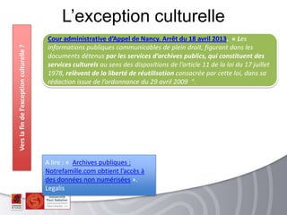 L’exception culturelleVerslafindel’exceptionculturelle?
Cour administrative d’Appel de Nancy. Arrêt du 18 avril 2013. « Les
informations publiques communicables de plein droit, figurant dans les
documents détenus par les services d’archives publics, qui constituent des
services culturels au sens des dispositions de l’article 11 de la loi du 17 juillet
1978, relèvent de la liberté de réutilisation consacrée par cette loi, dans sa
rédaction issue de l’ordonnance du 29 avril 2009 ".
A lire : « Archives publiques :
Notrefamille.com obtient l’accès à
des données non numérisées ».
Legalis
 