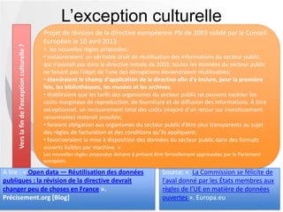L’exception culturelle
Source: « La Commission se félicite de
l'aval donné par les États membres aux
règles de l’UE en matière de données
ouvertes ». Europa.eu
Verslafindel’exceptionculturelle?
Projet de révision de la directive européenne PSI de 2003 validé par le Conseil
Européen le 10 avril 2013 :
« les nouvelles règles proposées:
• instaureraient un véritable droit de réutilisation des informations du secteur
public, qui n’existait pas dans la directive initiale de 2003; toutes les données du secteur
public ne faisant pas l’objet de l’une des dérogations deviendraient réutilisables;
• étendraient le champ d'application de la directive afin d'y inclure, pour la première
fois, les bibliothèques, les musées et les archives;
• établiraient que les tarifs des organismes du secteur public ne peuvent excéder les
coûts marginaux de reproduction, de fourniture et de diffusion des informations. À titre
exceptionnel, un recouvrement total des coûts (majoré d’un retour sur investissement
raisonnable) resterait possible;
• feraient obligation aux organismes du secteur public d’être plus transparents au sujet
des règles de facturation et des conditions qu’ils appliquent;
• favoriseraient la mise à disposition des données du secteur public dans des formats
ouverts lisibles par machine. »
Les nouvelles règles proposées doivent à présent être formellement approuvées par le Parlement
européen.
A lire : « Open data — Réutilisation des données
publiques : la révision de la directive devrait
changer peu de choses en France ».
Précisement.org [Blog]
 