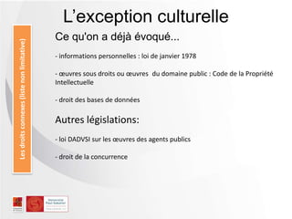 L’exception culturelleLesdroitsconnexes(listenonlimitative)
Ce qu'on a déjà évoqué...
- informations personnelles : loi de janvier 1978
- œuvres sous droits ou œuvres du domaine public : Code de la Propriété
Intellectuelle
- droit des bases de données
Autres législations:
- loi DADVSI sur les œuvres des agents publics
- droit de la concurrence
 
