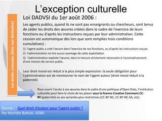 Loi DADVSI du 1er août 2006 :
Les agents publics, quand ils ne sont pas enseignants ou chercheurs, sont tenus
de céder les droits des œuvres créées dans le cadre de l'exercice de leurs
fonctions ou d'après les instructions reçues par leur administration. Cette
cession est automatique dès lors que sont remplies trois conditions
cumulatives) :
1) l'agent public a créé l'œuvre dans l'exercice de ses fonctions, ou d'après les instructions reçues
2) l'administration ne tire aucun avantage de cette exploitation
3) l'administration exploite l'œuvre, dans la mesure strictement nécessaire à l'accomplissement
d'une mission de service public.
Leur droit moral est réduit à la plus simple expression: la seule obligation pour
l'administration est de mentionner le nom de l'agent auteur (droit moral réduit à la
paternité).
L’exception culturelleLesdroitsconnexes(listenonlimitative)
Pour ouvrir l'accès à ces œuvres dans le cadre d'une politique d'Open Data, l'institution
culturelle peut faire le choix de les placer sous la licence Creative Commons CC-
BY (paternité) ou ses variantes plus restrictives (CC-BY-NC, CC-BY-NC-SA, etc).
Source : "Quel droit d’auteur pour l’agent public ?"
Par Michèle Battisti. ADBS
 