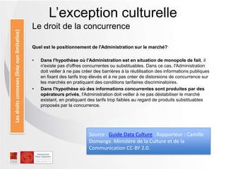 Le droit de la concurrence
Quel est le positionnement de l'Administration sur le marché?
• Dans l'hypothèse où l'Administration est en situation de monopole de fait, il
n'existe pas d'offres concurrentes ou substituables. Dans ce cas, l'Administration
doit veiller à ne pas créer des barrières à la réutilisation des informations publiques
en fixant des tarifs trop élevés et à ne pas créer de distorsions de concurrence sur
les marchés en pratiquant des conditions tarifaires discriminatoires.
• Dans l'hypothèse où des informations concurrentes sont produites par des
opérateurs privés, l'Administration doit veiller à ne pas déstabiliser le marché
existant, en pratiquant des tarifs trop faibles au regard de produits substituables
proposés par la concurrence.
L’exception culturelleLesdroitsconnexes(listenonlimitative)
Source : Guide Data Culture . Rapporteur : Camille
Domange. Ministère de la Culture et de la
Communication CC-BY 2.0.
 