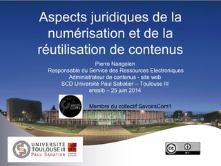 Aspects juridiques de la
numérisation et de la
réutilisation de contenus
Pierre Naegelen
Responsable du Service des Ressources Electroniques
Administrateur de contenus - site web
SCD Université Paul Sabatier – Toulouse III
enssib – 25 juin 2014
Membre du collectif SavoirsCom1
 