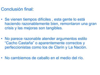 Conclusión final: Se vienen tiempos difíciles , esta gente lo está haciendo razonablemente bien, remontaron una gran crisis y las mejoras son tangibles. No parece razonable atender argumentos estilo “Cacho Castaña” o aparentemente correctos y perfeccionistas como los de Clarín y La Nación. No cambiemos de caballo en el medio del río. 