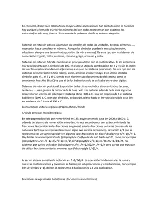 En conjunto, desde hace 5000 años la mayoría de las civilizaciones han contado como lo hacemos
hoy aunque la forma de escribir los números (si bien todos representan con exactitud los
naturales) ha sido muy diversa. Básicamente la podemos clasificar en tres categorías:
Sistemas de notación aditiva. Acumulan los símbolos de todas las unidades, decenas, centenas, …,
necesarios hasta completar el número. Aunque los símbolos pueden ir en cualquier orden,
adoptaron siempre una determinada posición (de más a menos). De este tipo son los sistemas de
numeración: Egipcio, hitita, cretense, romano, griego, armenio y judío.
Sistemas de notación híbrida. Combinan el principio aditivo con el multiplicativo. En los anteriores
500 se representa con 5 símbolos de 100, en estos se utiliza la combinación del 5 y el 100. El orden
de las cifras es ahora fundamental (estamos a un paso del sistema posicional). De este tipo son los
sistemas de numeración: Chino clásico, asirio, armenio, etíope y maya. Este último utilizaba
símbolos para el 1, el 5 y el 0. Siendo este el primer uso documentado del cero tal como lo
conocemos hoy (Año 36 a.C) ya que el de los babilonios solo se utilizaba entre otros dígitos.
Sistemas de notación posicional. La posición de las cifras nos indica si son unidades, decenas,
centenas, …, o en general la potencia de la base. Solo tres culturas además de la india lograron
desarrollar un sistema de este tipo: El sistema Chino (300 a. C.) que no disponía de 0, el sistema
Babilónico (2000 a. C.) con dos símbolos, de base 10 aditivo hasta el 60 y posicional (de base 60)
en adelante, sin 0 hasta el 300 a. C.
Las fracciones unitarias egipcias (Papiro Ahmes/Rhind)
Artículo principal: Fracción egipcia
En este papiro adquirido por Henry Rhind en 1858 cuyo contenido data del 2000 al 1800 a. C.
además del sistema de numeración antes descrito nos encontramos con su tratamiento de las
fracciones. No consideran las fracciones en general, solo las fracciones unitarias (inversas de los
naturales 1/20) que se representan con un signo oval encima del número, la fracción 2/3 que se
representa con un signo especial y en algunos casos fracciones del tipo {displaystyle n/n+1}n/n+1.
Hay tablas de descomposición de {displaystyle 2/n}2/n desde n=1 hasta n=101, como por ejemplo
{displaystyle 2/5=1/3+1/15}2/5=1/3+1/15 o {displaystyle 2/7=1/4+1/28}2/7=1/4+1/28, no
sabemos por qué no utilizaban {displaystyle 2/n=1/n+1/n}2/n=1/n+1/n pero parece que trataban
de utilizar fracciones unitarias menores que {displaystyle 1/n}1/n.
Al ser un sistema sumativo la notación es: 1+1/2+1/4 . La operación fundamental es la suma y
nuestras multiplicaciones y divisiones se hacían por «duplicaciones» y «mediaciones», por ejemplo
69×19=69×(16+2+1), donde 16 representa 4 duplicaciones y 2 una duplicación.
Fracciones sexagesimales babilónicas (documentos cuneiformes)
 