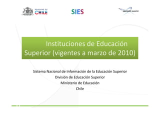 Instituciones de Educación
Superior (vigentes a marzo de 2010)

  Sistema Nacional de Información de la Educación Superior
               División de Educación Superior
                  Ministerio de Educación
                            Chile
 
