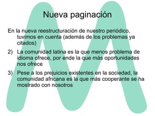 Nueva paginación En la nueva reestructuración de nuestro periódico, tuvimos en cuenta (además de los problemas ya citados) La comunidad latina es la que menos problema de idioma ofrece, por ende la que más oportunidades nos ofrece Pese a los prejuicios existentes en la sociedad, la comunidad africana es la que más cooperante se ha mostrado con nosotros 