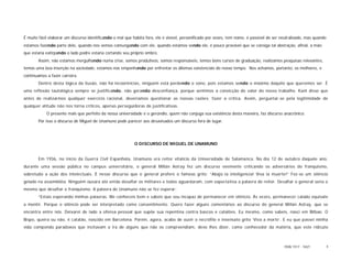 É muito fácil elaborar um discurso identificando o mal que habita fora, ele é visível, personificado por vezes, tem nome, é passível de ser neutralizado, mas quando
estamos fazendo parte dele, quando nos vemos comungando com ele, quando estamos sendo ele, é pouco provável que se consiga tal abstração, afinal, a mão
que estaria extirpando o lado podre estaria cortando seu próprio ombro.
       Assim, não estamos mergulhando numa crise, somos produtivos, somos responsáveis, temos bons cursos de graduação, realizamos pesquisas relevantes,
temos uma boa inserção na sociedade, estamos nos empenhando por enfrentar os dilemas existenciais do nosso tempo. Nos achamos, portanto, os melhores, e
continuamos a fazer carreira.
       Dentro desta lógica da ilusão, não há incoerências, ninguém está perdendo o sono, pois estamos sendo o máximo daquilo que queremos ser. É
uma reflexão tautológica sempre se justificando, não gerando desconfiança, porque sentimos a convicção do valor do nosso trabalho. Kant disse que
antes de realizarmos qualquer exercício racional, deveríamos questionar as nossas razões; fazer a crítica. Assim, perguntar-se pela legitimidade de
qualquer atitude não nos torna críticos, apenas perseguidoras de justificativas.
            O presente mais que perfeito da nossa universidade é o gerúndio, quem não conjuga sua existência desta maneira, faz discurso anacrônico.
       Por isso o discurso de Miguel de Unamuno pode parecer aos desavisados um discurso fora de lugar.




                                                            O DISCURSO DE MIGUEL DE UNAMUNO


       Em 1936, no início da Guerra Civil Espanhola, Unamuno era reitor vitalício da Universidade de Salamanca. No dia 12 de outubro daquele ano,
durante uma sessão pública no campus universitário, o general Millán Astray fez um discurso veemente criticando os adversários do franquismo,
sobretudo a ação dos intelectuais. É nesse discurso que o general profere o famoso grito: “Abajo la inteligencia! Viva la muerte!” Fez-se um silêncio
gelado na assembléia. Ninguém ousara até então desafiar os militares e todos aguardaram, com expectativa a palavra do reitor. Desafiar o general seria o
mesmo que desafiar o franquismo. A palavra de Unamuno não se fez esperar:
       “Estais esperando minhas palavras. Me conheceis bem e sabeis que sou incapaz de permanecer em silêncio. Às vezes, permanecer calado equivale
a mentir. Porque o silêncio pode ser interpretado como consentimento. Quero fazer alguns comentários ao discurso do general Millán Astray, que se
encontra entre nós. Deixarei de lado a ofensa pessoal que supõe sua repentina contra bascos e catalões. Eu mesmo, como sabeis, nasci em Bilbao. O
Bispo, queira ou não, é catalão, nascido em Barcelona. Porém, agora, acabo de ouvir o necrófilo e insensato grito ‘Viva a morte’. E eu que passei minha
vida compondo paradoxos que incitavam a ira de alguns que não os compreendiam, devo lhes dizer, como conhecedor da matéria, que este ridículo



                                                                                                                                             ISSN 1517 - 5421          4
 