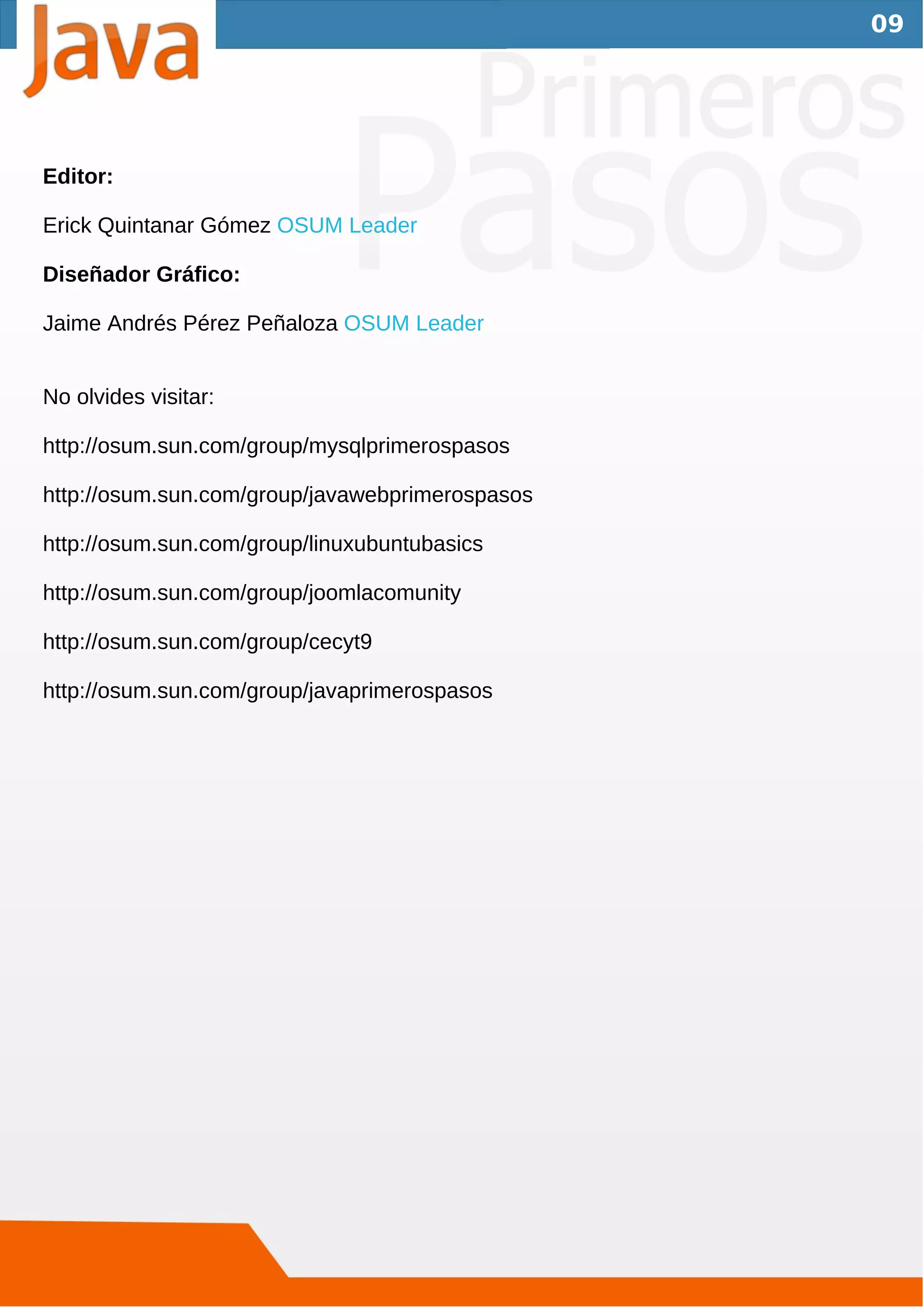 09




Editor:

Erick Quintanar Gómez OSUM Leader

Diseñador Gráfico:

Jaime Andrés Pérez Peñaloza OSUM Leader


No olvides visitar:

http://osum.sun.com/group/mysqlprimerospasos

http://osum.sun.com/group/javawebprimerospasos

http://osum.sun.com/group/linuxubuntubasics

http://osum.sun.com/group/joomlacomunity

http://osum.sun.com/group/cecyt9

http://osum.sun.com/group/javaprimerospasos
 