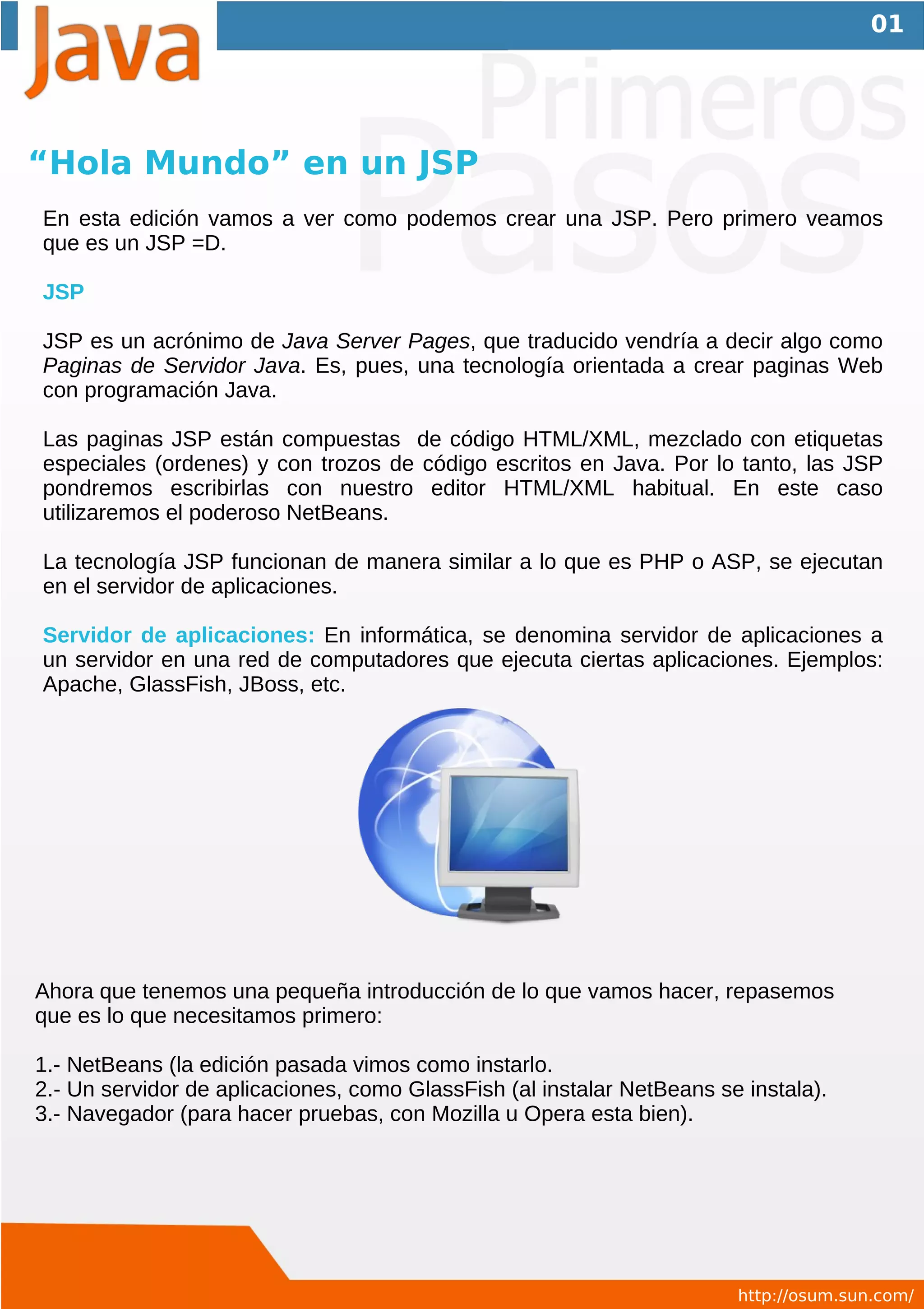 01




“Hola Mundo” en un JSP
En esta edición vamos a ver como podemos crear una JSP. Pero primero veamos
que es un JSP =D.

JSP

JSP es un acrónimo de Java Server Pages, que traducido vendría a decir algo como
Paginas de Servidor Java. Es, pues, una tecnología orientada a crear paginas Web
con programación Java.

Las paginas JSP están compuestas de código HTML/XML, mezclado con etiquetas
especiales (ordenes) y con trozos de código escritos en Java. Por lo tanto, las JSP
pondremos escribirlas con nuestro editor HTML/XML habitual. En este caso
utilizaremos el poderoso NetBeans.

La tecnología JSP funcionan de manera similar a lo que es PHP o ASP, se ejecutan
en el servidor de aplicaciones.

Servidor de aplicaciones: En informática, se denomina servidor de aplicaciones a
un servidor en una red de computadores que ejecuta ciertas aplicaciones. Ejemplos:
Apache, GlassFish, JBoss, etc.




Ahora que tenemos una pequeña introducción de lo que vamos hacer, repasemos
que es lo que necesitamos primero:

1.- NetBeans (la edición pasada vimos como instarlo.
2.- Un servidor de aplicaciones, como GlassFish (al instalar NetBeans se instala).
3.- Navegador (para hacer pruebas, con Mozilla u Opera esta bien).




                                                                        http://osum.sun.com/
 
