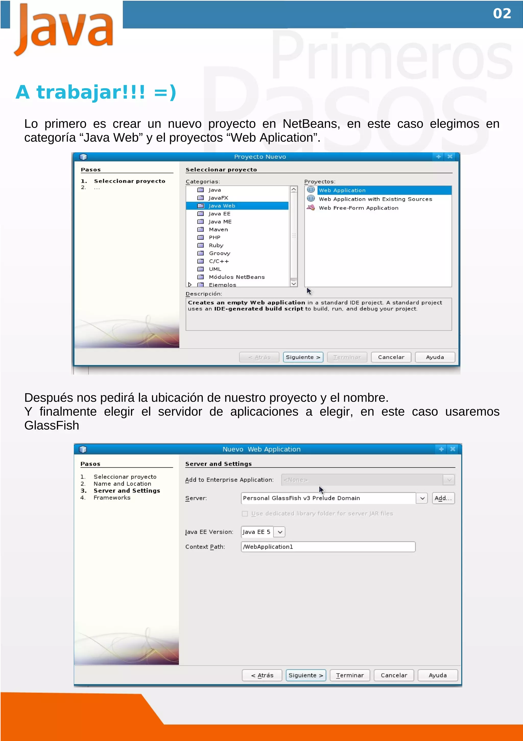 02




A trabajar!!! =)
Lo primero es crear un nuevo proyecto en NetBeans, en este caso elegimos en
categoría “Java Web” y el proyectos “Web Aplication”.




Después nos pedirá la ubicación de nuestro proyecto y el nombre.
Y finalmente elegir el servidor de aplicaciones a elegir, en este caso usaremos
GlassFish
 