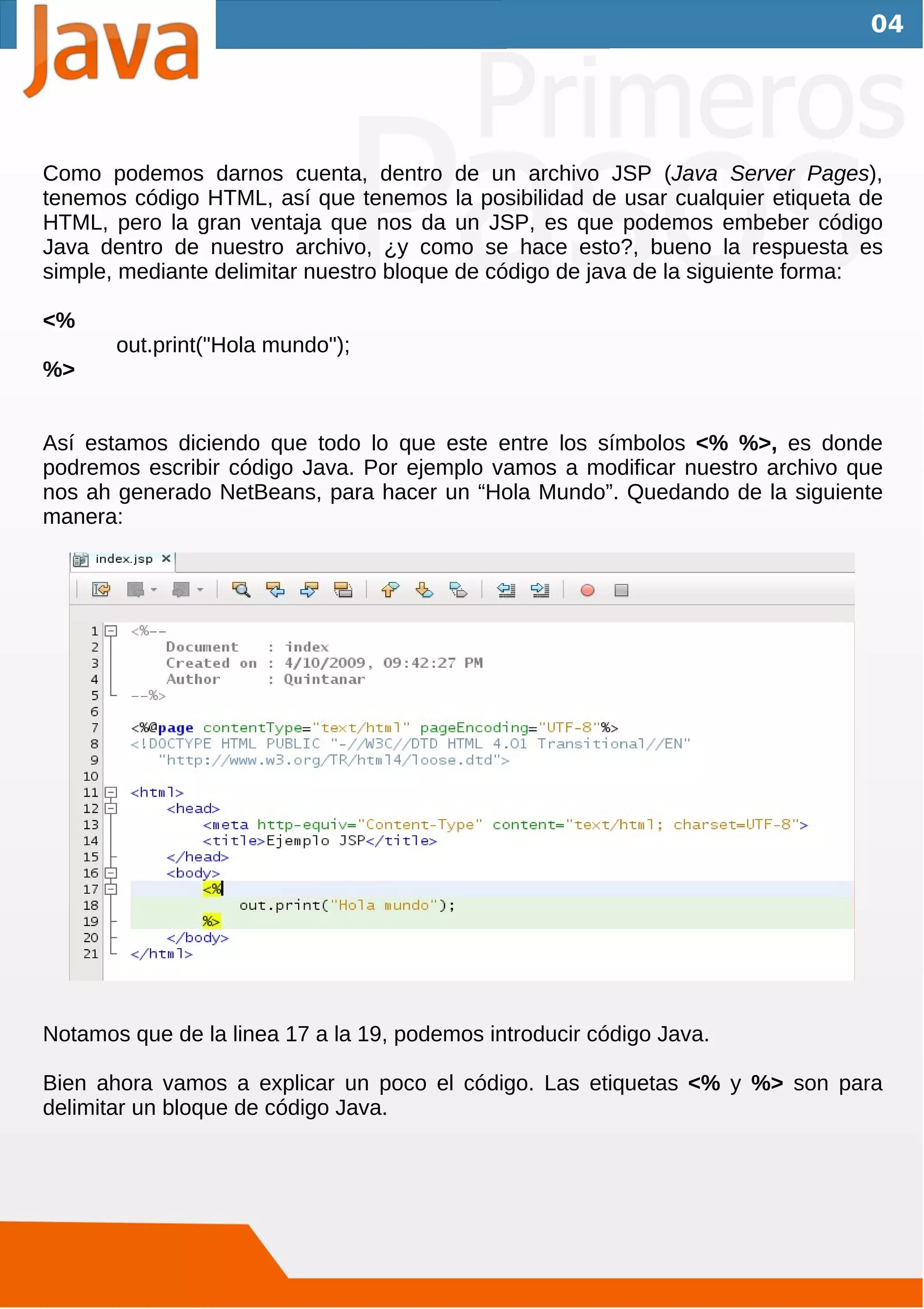 04




Como podemos darnos cuenta, dentro de un archivo JSP (Java Server Pages),
tenemos código HTML, así que tenemos la posibilidad de usar cualquier etiqueta de
HTML, pero la gran ventaja que nos da un JSP, es que podemos embeber código
Java dentro de nuestro archivo, ¿y como se hace esto?, bueno la respuesta es
simple, mediante delimitar nuestro bloque de código de java de la siguiente forma:

<%
       out.print("Hola mundo");
%>


Así estamos diciendo que todo lo que este entre los símbolos <% %>, es donde
podremos escribir código Java. Por ejemplo vamos a modificar nuestro archivo que
nos ah generado NetBeans, para hacer un “Hola Mundo”. Quedando de la siguiente
manera:




Notamos que de la linea 17 a la 19, podemos introducir código Java.

Bien ahora vamos a explicar un poco el código. Las etiquetas <% y %> son para
delimitar un bloque de código Java.
 