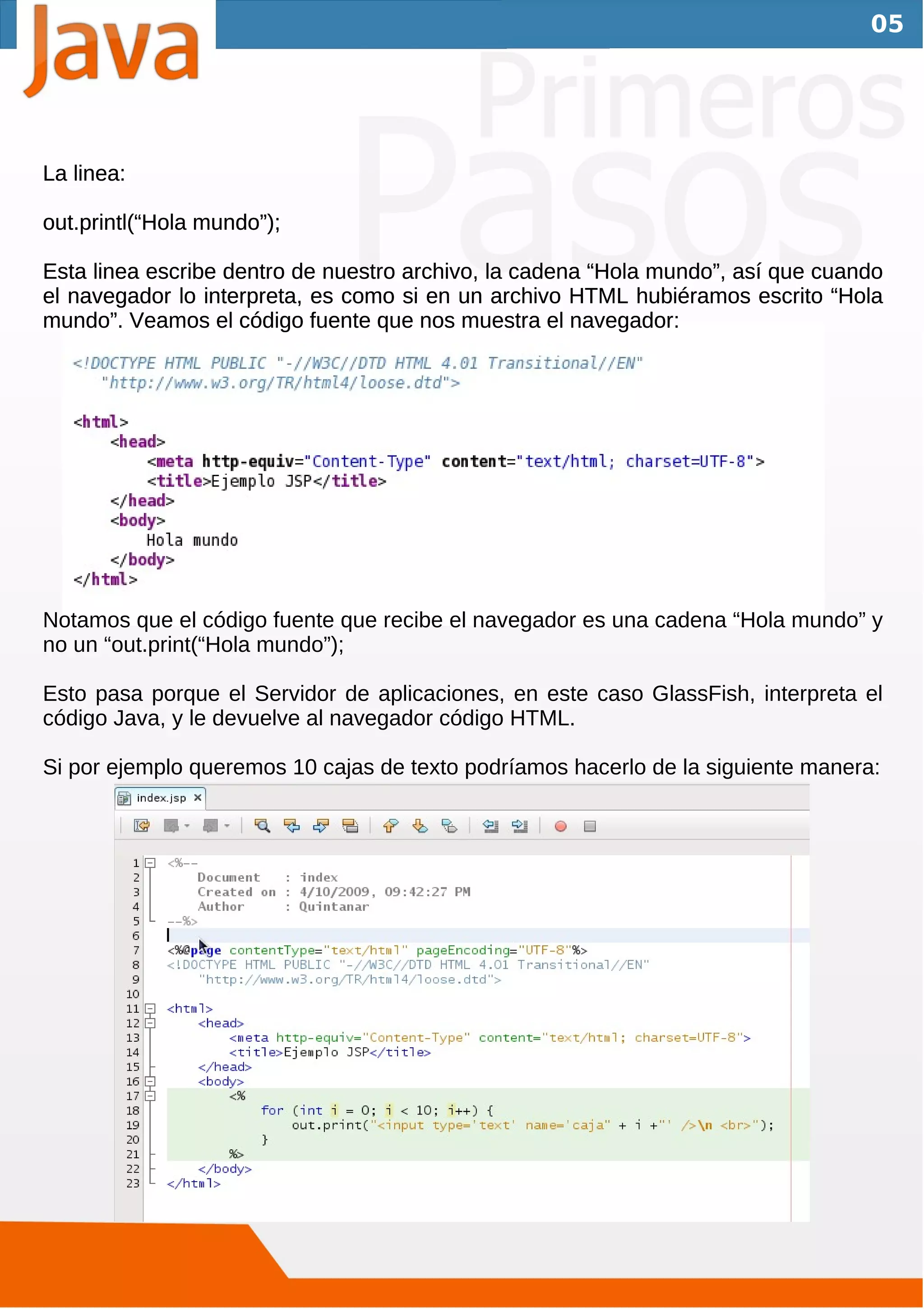 05




La linea:

out.printl(“Hola mundo”);

Esta linea escribe dentro de nuestro archivo, la cadena “Hola mundo”, así que cuando
el navegador lo interpreta, es como si en un archivo HTML hubiéramos escrito “Hola
mundo”. Veamos el código fuente que nos muestra el navegador:




Notamos que el código fuente que recibe el navegador es una cadena “Hola mundo” y
no un “out.print(“Hola mundo”);

Esto pasa porque el Servidor de aplicaciones, en este caso GlassFish, interpreta el
código Java, y le devuelve al navegador código HTML.

Si por ejemplo queremos 10 cajas de texto podríamos hacerlo de la siguiente manera:
 