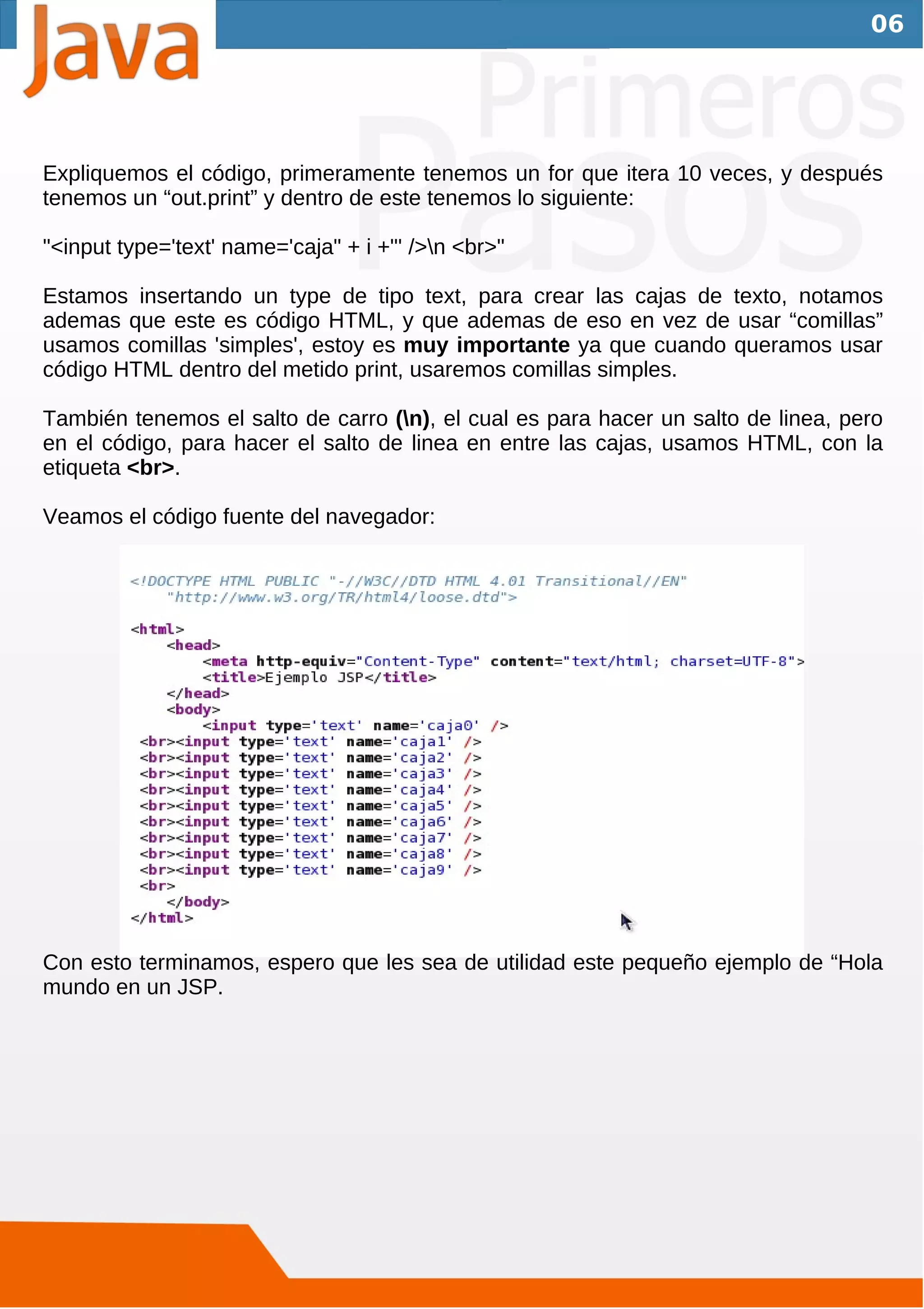 06




Expliquemos el código, primeramente tenemos un for que itera 10 veces, y después
tenemos un “out.print” y dentro de este tenemos lo siguiente:

"<input type='text' name='caja" + i +"' />n <br>"

Estamos insertando un type de tipo text, para crear las cajas de texto, notamos
ademas que este es código HTML, y que ademas de eso en vez de usar “comillas”
usamos comillas 'simples', estoy es muy importante ya que cuando queramos usar
código HTML dentro del metido print, usaremos comillas simples.

También tenemos el salto de carro (n), el cual es para hacer un salto de linea, pero
en el código, para hacer el salto de linea en entre las cajas, usamos HTML, con la
etiqueta <br>.

Veamos el código fuente del navegador:




Con esto terminamos, espero que les sea de utilidad este pequeño ejemplo de “Hola
mundo en un JSP.
 