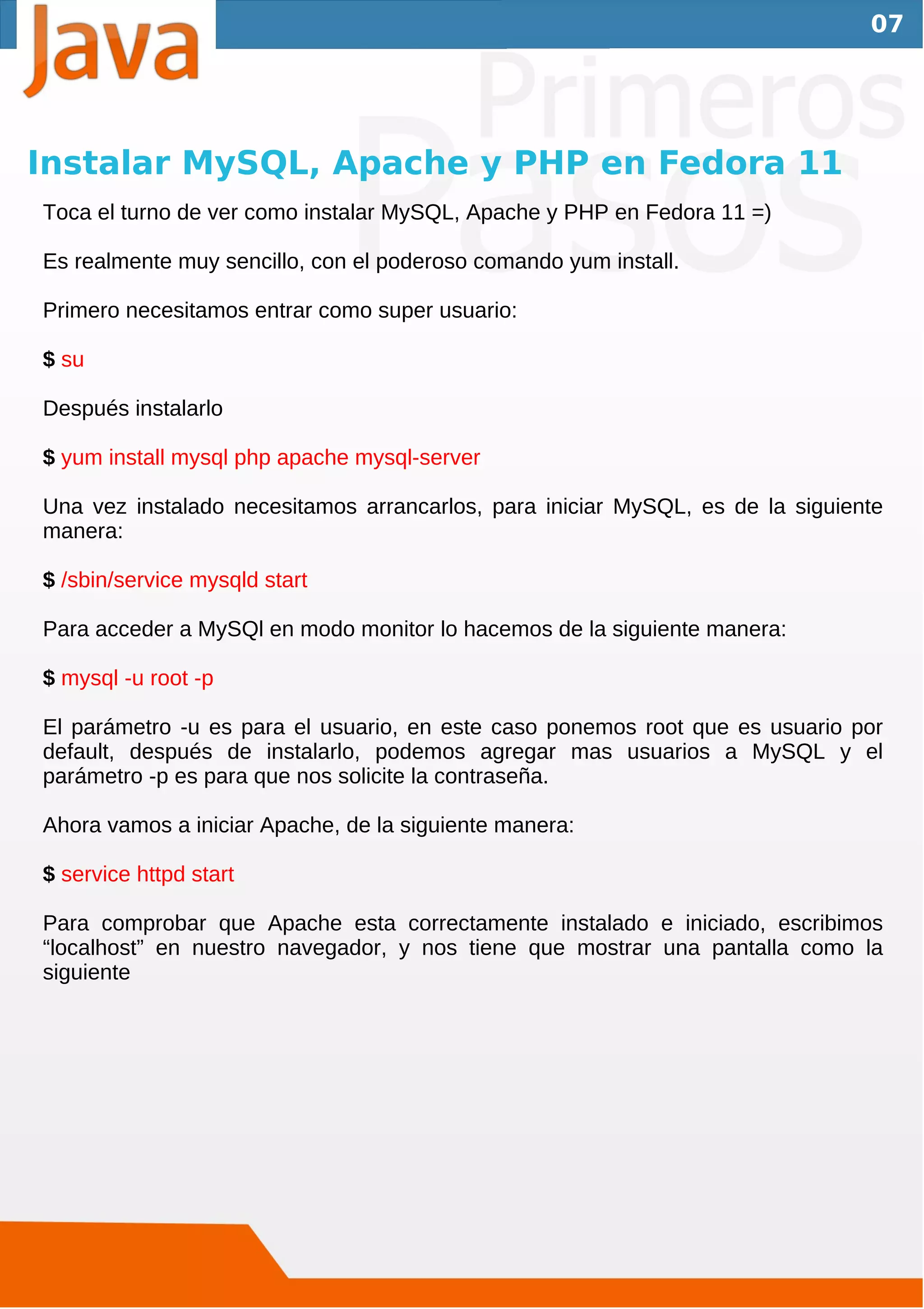 07




Instalar MySQL, Apache y PHP en Fedora 11
Toca el turno de ver como instalar MySQL, Apache y PHP en Fedora 11 =)

Es realmente muy sencillo, con el poderoso comando yum install.

Primero necesitamos entrar como super usuario:

$ su

Después instalarlo

$ yum install mysql php apache mysql-server

Una vez instalado necesitamos arrancarlos, para iniciar MySQL, es de la siguiente
manera:

$ /sbin/service mysqld start

Para acceder a MySQl en modo monitor lo hacemos de la siguiente manera:

$ mysql -u root -p

El parámetro -u es para el usuario, en este caso ponemos root que es usuario por
default, después de instalarlo, podemos agregar mas usuarios a MySQL y el
parámetro -p es para que nos solicite la contraseña.

Ahora vamos a iniciar Apache, de la siguiente manera:

$ service httpd start

Para comprobar que Apache esta correctamente instalado e iniciado, escribimos
“localhost” en nuestro navegador, y nos tiene que mostrar una pantalla como la
siguiente
 