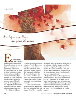 10	 www.conectate.org | CONÉCTATE aÑo 8, NÚMERO 8
Lo lejos que llega
un poco de amor
Angelina Leigh
en aquel momento no había
clientes. Pensé: «Perfecto»,
y empecé a presentarle
mi labor voluntaria. Pero
luego que le mostré como
dos páginas de mi álbum
de presentación, me dijo
con buenos modales que
tenía muy poco dinero y no
estaba interesado en com-
prar nada que yo quisiera
venderle.
—Estoy sumido en una
grave depresión. El médico
dice que sentarme bajo esa
luz me viene bien —expli­có
señalando la luz de neón que había detrás
de la barra—. Varios amigos míos han
muerto hace poco, todos por exceso de
alcohol. Y a nadie le importó. Creo que
yo podría ser el siguiente, y tengo miedo
de que en mi caso ocurra lo mismo. ¿Se
acordará alguien de mí?
Seguidamente me habló largo rato de
sus desventuras. Me contó que bebía en
exceso y que de noche no podía conci-
liar el sueño a menos que se tomara una
botella de alguna bebida fuerte, que tenía
cuantiosas deudas y que lo peor de todo
era su depresión. Le pregunté si creía
en Jesús y me respondió que no estaba
seguro.
En noviembre
de 2003 estuve
en Finlandia recaudando
fondos de puerta en puerta
para un campamento
juvenil que estábamos
organizando y que se iba a
realizar unos meses más
tarde. Allí conocí a Tino
en un sombrío bar. Algo
entrado en años, tenía una
larga barba descuidada
y unos cuantos kilos de
más. Al oír el golpe que
dio la puerta cuando entré,
levantó la vista del perió-
dico que estaba leyendo.
Era el dueño del bar, y
 