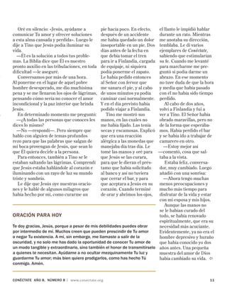 CONÉCTATE aÑo 8, NÚMERO 8 | www.conectate.org	 11
ORACIÓN PARA hoy
Te doy gracias, Jesús, porque a pesar de mis debilidades puedes obrar
por intermedio de mí. Muchos creen que pueden prescindir de Tu amor
o negar Tu existencia. A mí, sin embargo, me llamaste a salir de la
oscuridad, y no solo me has dado la oportunidad de conocer Tu amor de
un modo tangible y extraordinario, sino también el honor de transmitírselo
a quienes te necesitan. Ayúdame a no ocultar mezquinamente Tu luz y
guardarme Tu amor; más bien quiero prodigarlos, como has hecho Tú
conmigo. Amén.
Oré en silencio: «Jesús, ayúdame a
comunicar Tu amor y ofrecer soluciones
a esta alma cansada y perdida». Luego le
dije a Tino que Jesús podía iluminar su
vida.
—Él es la solución a todos tus proble-
mas. La Biblia dice que Él es nuestro
pronto auxilio en las tribulaciones, en toda
dificultad —le aseguré.
Conversamos por más de una hora.
Al ponerme en el lugar de aquel pobre
hombre desesperado, me dio muchísima
pena y se me llenaron los ojos de lágrimas,
pensando cómo sería no conocer el amor
incondicional y la paz interior que brinda
Jesús.
En determinado momento me preguntó:
—¿A todas las personas que conoces les
dices lo mismo?
—No —respondí—. Pero siempre que
hablo con alguien de temas profundos
rezo para que las palabras que salgan de
mi boca provengan de Jesús, que sean lo
que Él quiera decirle a la persona.
Para entonces, también a Tino se le
estaban saltando las lágrimas. Comprendí
que Jesús estaba hablándole al corazón e
iluminando con un rayo de luz su mundo
triste y sombrío.
Le dije que Jesús oye nuestras oracio-
nes y le hablé de algunos milagros que
había hecho por mí, como curarme un
pie hacía poco. En efecto,
después de un accidente
me había quedado un dolor
insoportable en un pie. Dos
días antes de la fecha en
que debía tomar el tren
para ir a Finlandia, cargada
de equipaje, ni siquiera
podía ponerme el zapato.
Le había pedido entonces
al Señor con fervor que
me sanara el pie, y al cabo
de unos minutos ya podía
caminar casi normalmente.
Y en el día previsto había
podido viajar a Finlandia.
Tino me mostró sus
manos, en las cuales no
me había fijado. Las tenía
secas y escamosas. Explicó
que era una reacción
alérgica a las monedas que
manejaba día tras día. Le
tomé las manos y oré para
que Jesús se las curara,
para que le dieran el prés-
tamo que había solicitado
al banco y así no tuviera
que cerrar el bar, y para
que aceptara a Jesús en su
corazón. Cuando terminé
de orar y abrimos los ojos,
el llanto le impidió hablar
durante un rato. Mientras
me anotaba su dirección,
temblaba. Le di varios
ejemplares de Conéctate,
sabiendo que estimularían
su fe. Cuando me levanté
para marcharme me pre-
guntó si podía darme un
abrazo. En ese momento
no tuve duda de que la hora
y media que había pasado
con él no había sido tiempo
perdido.
Al cabo de dos años,
volví a Finlandia y fui a
ver a Tino. El Señor había
obrado maravillas, pero no
de la forma que esperába-
mos. Había perdido el bar
y se había ido a trabajar de
camarero en otro.
—Estoy mejor así
—comentó, cosa que sal-
taba a la vista.
Estaba feliz, conversa-
dor, muy cambiado. Luego
añadió con una sonrisa:
—Ahora tengo muchas
menos preocupaciones y
mucho más tiempo para
disfrutar de la vida y estar
con mi esposa y mis hijos.
Aunque las manos no
se le habían curado del
todo, se había renovado
espiritualmente, que era su
necesidad más acuciante.
Evidentemente, ya no era el
hombre depresivo y huraño
que había conocido yo dos
años antes. Una pequeña
muestra del amor de Dios
había cambiado su vida. 
 