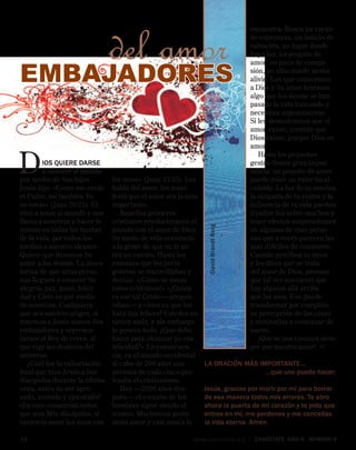 14	 www.conectate.org | CONÉCTATE aÑo 8, NÚMERO 8
Dios quiere darse
a conocer al mundo
por medio de Sus hijos.
Jesús dijo: «Como me envió
el Padre, así también Yo
os envío» (Juan 20:21). Él
vino a amar al mundo y nos
llama a nosotros a hacer lo
mismo en todas las facetas
de la vida, por todos los
medios a nuestro alcance.
Quiere que llevemos Su
amor a los demás. La única
forma de que otras perso-
nas lleguen a conocer Su
alegría, paz, amor, felici-
dad y Cielo es por medio
de nosotros. Cualquiera
que sea nuestro origen, si
tenemos a Jesús somos Sus
embajadores y represen-
tamos al Rey de reyes, al
que rige los destinos del
universo.
¿Cuál fue la exhortación
final que hizo Jesús a Sus
discípulos durante la última
cena, antes de ser apre-
sado, azotado y ejecutado?
«En esto conocerán todos
que sois Mis discípulos, si
tuviereis amor los unos con
EMBAJADORES
del amor
los otros» (Juan 13:35). Les
habló del amor, les mani-
festó que el amor era lo más
importante.
Aquellos primeros
cristianos revolucionaron el
mundo con el amor de Dios.
Su modo de vida convenció
a la gente de que su fe no
era un cuento. Hasta los
romanos que los persi-
guieron se maravillaban y
decían: «¡Cómo se aman
estos cristianos!» «¿Quién
es ese tal Cristo —pregun-
taban— y cómo es que los
hace tan felices? Ustedes no
tienen nada, y sin embargo
lo poseen todo. ¿Qué debo
hacer para alcanzar yo esa
felicidad?» En consecuen-
cia, en el mundo occidental
al cabo de 200 años una
persona de cada cinco pro-
fesaba el cristianismo.
Hoy —2000 años des-
pués— el corazón de los
hombres sigue siendo el
mismo. Muchísima gente
ansía amor y casi nunca lo
encuentra. Busca un rayito
de esperanza, un indicio de
salvación, un lugar donde
haya luz, un poquito de
amor, un poco de compa-
sión, un sitio donde sienta
alivio. Los que conocemos
a Dios y Su amor tenemos
algo que los demás se han
pasado la vida buscando y
necesitan urgentemente.
Si les demostramos que el
amor existe, creerán que
Dios existe, porque Dios es
amor.
Hasta los pequeños
gestos tienen gran impor-
tancia: un poquito de amor
puede tener un valor incal-
culable. La luz de tu sonrisa,
la simpatía de tu rostro y la
influencia de tu vida pueden
irradiar luz sobre muchos y
tener efectos sorprendentes
en algunas de esas perso-
nas que a veces parecen las
más difíciles de conmover.
Cuando perciben tu amor
y les dices que se trata
del amor de Dios, piensan
que tal vez sea cierto que
hay alguien allá arriba
que las ama. Eso puede
transformar por completo
su percepción de las cosas
y motivarlas a comenzar de
nuevo.
¡Que se nos conozca siem-
pre por nuestro amor! 
DavidBrandtBerg
LA ORACIÓN MÁS IMPORTANTE…
…que uno puede hacer:
Jesús, gracias por morir por mí para borrar
de esa manera todos mis errores. Te abro
ahora la puerta de mi corazón y te pido que
entres en mí, me perdones y me concedas
la vida eterna. Amén.
 