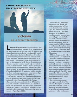 CONÉCTATE aÑo 8, NÚMERO 8 | www.conectate.org	 15
La Palabra de Dios predice
que durante ese tiempo «el
pueblo que conoce a su Dios
se mostrará fuerte y actuará»
y que «los entendidos entre el
pueblo instruirán a muchos»
(Daniel 11:32,33, LBLA). En
esos días muchos querrán saber
la verdad y procurarán hallar
una salida ante situaciones
verdaderamente desesperantes.
Quienes conozcan al Señor y
comprendan Su Palabra estarán
en condiciones de explicar lo que
sucede, de ofrecer orientación y
apoyo anímico a los demás hijos
de Dios y de apacentarlos hasta
el fin mismo.
El Señor ha prometido defen-
der a Su pueblo. Los capítulos 8
y 9 del Apocalipsis hablan de las
temibles plagas que Dios des-
atará para castigar a los impíos y
frustrar la mayoría de sus tenta-
tivas de hacer daño a los hijos de
Dios. Además, el Señor conferirá
poderes milagrosos y sobrenatu-
rales a muchos de Sus fieles para
que puedan defenderse, sobre-
vivir y continuar proclamando
la verdad hasta que Él vuelva
(Apocalipsis 11:3-6).
Por eso, no tenemos que
preocuparnos de la Gran Tri-
bulación. No implica un triunfo
aplastante y total del Diablo. El
pueblo de Dios obtendrá vic-
torias sobrenaturales sobre el
Anticristo y todas sus fuerzas. 
APUNTES SOBRE
EL TIEMPO DEL FIN
Victorias
en la Gran Tribulación
La Biblia nos advierte que en los últimos días
del dominio de los hombres en la Tierra surgirá
un poderoso gobierno supranacional, dirigido por un
tirano diabólico que de hecho estará poseído por el
propio Satanás: el Anticristo. Los últimos tres años
y medio de su régimen constituirán la época que la
Biblia denomina la Gran Tribulación (Mateo 24:21;
Apocalipsis 7:14). El gobierno del Anticristo instau-
rará un sistema universal de dinero electrónico con
el objeto de poner a todo el mundo bajo su control.
Nadie podrá comprar ni vender a menos que tenga en
la mano o en la frente su número personal de cuenta,
al que la Biblia se refiere como la marca de la Bestia
(Apocalipsis 13:16-18). El Anticristo erigirá además
un ídolo, una imagen, y mandará matar a todo el que
se niegue a adorarlo (Apocalipsis 13:14,15).
No obstante, los hijos de Dios se negarán a rendir
culto al Anticristo y a aceptar su marca, y el Señor
cuidará de ellos (Apocalipsis 12:6,14). Aunque
algunos cristianos morirán mártires, el Anticristo
no podrá vencerlos espiritualmente. El Señor dice:
«Ellos [los cristianos] le han vencido por medio de la
sangre del Cordero [Jesús] y de la palabra del testi-
monio de ellos; y menospreciaron sus vidas hasta la
muerte» (Apocalipsis 12:11).
 
