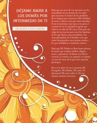 Deja que me sirva de tus ojos para ver las
necesidades de los demás; de tus oídos
para escuchar el clamor de los perdidos;
de tu lengua para comunicar Mis Palabras
de amor y aliento a los que están alicaídos.
Si me lo permites, haré que se te parta el
corazón al ver la cantidad de gente que
todavía no sabe de Mi amor. Deja que me
valga de tus manos para secar las lágrimas
de los que lloran, para reconfortar con
unas palmaditas en el hombro a los que
están desanimados, para prestar ayuda a
los que desfallecen a mitad de camino.
Deja que Mi Palabra te llene hasta rebosar,
de modo que irradies calidez, alegría,
amor y optimismo. Si llenas con ella tu
corazón, tu mente y tu espíritu, te rodeará
un aura de amor de la que otros querrán
participar.
Da y se te dará. Si vas y anuncias Mi
Evangelio, Mi Palabra, Mi amor, Yo
derramaré Mi amor sobre ti. De esa
manera sanarás corazones.
Déjame amar a
los demás por
intermedio de ti
DE JESÚS, CON CARIÑO
 