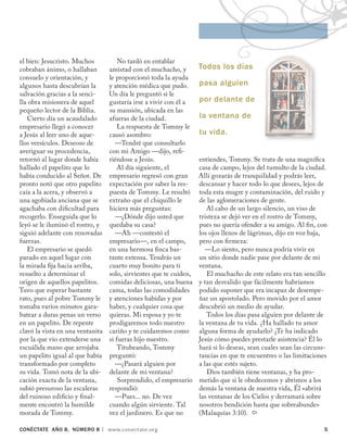 CONÉCTATE aÑo 8, NÚMERO 8 | www.conectate.org	 
el bien: Jesucristo. Muchos
cobraban ánimo, o hallaban
consuelo y orientación, y
algunos hasta descubrían la
salvación gracias a la senci-
lla obra misionera de aquel
pequeño lector de la Biblia.
Cierto día un acaudalado
empresario llegó a conocer
a Jesús al leer uno de aque-
llos versículos. Deseoso de
averiguar su procedencia,
retornó al lugar donde había
hallado el papelito que lo
había conducido al Señor. De
pronto notó que otro papelito
caía a la acera, y observó a
una agobiada anciana que se
agachaba con dificultad para
recogerlo. Enseguida que lo
leyó se le iluminó el rostro, y
siguió adelante con renovadas
fuerzas.
El empresario se quedó
parado en aquel lugar con
la mirada fija hacia arriba,
resuelto a determinar el
origen de aquellos papelitos.
Tuvo que esperar bastante
rato, pues al pobre Tommy le
tomaba varios minutos gara-
batear a duras penas un verso
en un papelito. De repente
clavó la vista en una ventanita
por la que vio extenderse una
escuálida mano que arrojaba
un papelito igual al que había
transformado por completo
su vida. Tomó nota de la ubi-
cación exacta de la ventana,
subió presuroso las escaleras
del ruinoso edificio y final-
mente encontró la humilde
morada de Tommy.
No tardó en entablar
amistad con el muchacho, y
le proporcionó toda la ayuda
y atención médica que pudo.
Un día le preguntó si le
gustaría irse a vivir con él a
su mansión, ubicada en las
afueras de la ciudad.
La respuesta de Tommy le
causó asombro:
—Tendré que consultarlo
con mi Amigo —dijo, refi-
riéndose a Jesús.
Al día siguiente, el
empresario regresó con gran
expectación por saber la res-
puesta de Tommy. Le resultó
extraño que el chiquillo le
hiciera más preguntas:
—¿Dónde dijo usted que
quedaba su casa?
—Ah —contestó el
empresario—, en el campo,
en una hermosa finca bas-
tante extensa. Tendrás un
cuarto muy bonito para ti
solo, sirvientes que te cuiden,
comidas deliciosas, una buena
cama, todas las comodidades
y atenciones habidas y por
haber, y cualquier cosa que
quieras. Mi esposa y yo te
prodigaremos todo nuestro
cariño y te cuidaremos como
si fueras hijo nuestro.
Titubeando, Tommy
preguntó:
—¿Pasará alguien por
delante de mi ventana?
Sorprendido, el empresario
respondió:
—Pues... no. De vez
cuando algún sirviente. Tal
vez el jardinero. Es que no
entiendes, Tommy. Se trata de una magnífica
casa de campo, lejos del tumulto de la ciudad.
Allí gozarás de tranquilidad y podrás leer,
descansar y hacer todo lo que desees, lejos de
toda esta mugre y contaminación, del ruido y
de las aglomeraciones de gente.
Al cabo de un largo silencio, un viso de
tristeza se dejó ver en el rostro de Tommy,
pues no quería ofender a su amigo. Al fin, con
los ojos llenos de lágrimas, dijo en voz baja,
pero con firmeza:
—Lo siento, pero nunca podría vivir en
un sitio donde nadie pase por delante de mi
ventana.
El muchacho de este relato era tan sencillo
y tan desvalido que fácilmente habríamos
podido suponer que era incapaz de desempe-
ñar un apostolado. Pero movido por el amor
descubrió un medio de ayudar.
Todos los días pasa alguien por delante de
la ventana de tu vida. ¿Ha hallado tu amor
alguna forma de ayudarlo? ¿Te ha indicado
Jesús cómo puedes prestarle asistencia? Él lo
hará si lo deseas, sean cuales sean las circuns-
tancias en que te encuentres o las limitaciones
a las que estés sujeto.
Dios también tiene ventanas, y ha pro-
metido que si le obedecemos y abrimos a los
demás la ventana de nuestra vida, Él «abrirá
las ventanas de los Cielos y derramará sobre
nosotros bendición hasta que sobreabunde»
(Malaquías 3:10). 
Todos los días
pasa alguien
por delante de
la ventana de
tu vida.
 