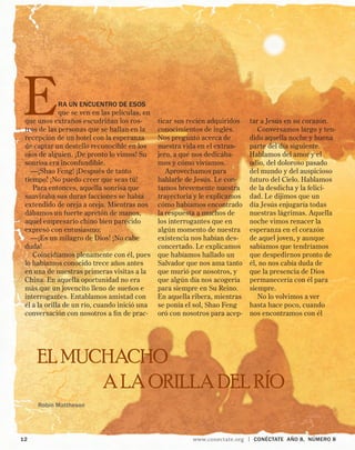 Robin Mattheson
	 12	 www.conectate.org | CONÉCTATE aÑo 8, NÚMERO 8
Era un encuentro de esos
que se ven en las películas, en
que unos extraños escudriñan los ros-
tros de las personas que se hallan en la
recepción de un hotel con la esperanza
de captar un destello reconocible en los
ojos de alguien. ¡De pronto lo vimos! Su
sonrisa era inconfundible.
—¡Shao Feng! ¡Después de tanto
tiempo! ¡No puedo creer que seas tú!
Para entonces, aquella sonrisa que
suavizaba sus duras facciones se había
extendido de oreja a oreja. Mientras nos
dábamos un fuerte apretón de manos,
aquel empresario chino bien parecido
expresó con entusiasmo:
—¡Es un milagro de Dios! ¡No cabe
duda!
Coincidíamos plenamente con él, pues
lo habíamos conocido trece años antes
en una de nuestras primeras visitas a la
China. En aquella oportunidad no era
más que un jovencito lleno de sueños e
interrogantes. Entablamos amistad con
él a la orilla de un río, cuando inició una
conversación con nosotros a fin de prac-
tar a Jesús en su corazón.
Conversamos largo y ten-
dido aquella noche y buena
parte del día siguiente.
Hablamos del amor y el
odio, del doloroso pasado
del mundo y del auspicioso
futuro del Cielo. Hablamos
de la desdicha y la felici-
dad. Le dijimos que un
día Jesús enjugaría todas
nuestras lágrimas. Aquella
noche vimos renacer la
esperanza en el corazón
de aquel joven, y aunque
sabíamos que tendríamos
que despedirnos pronto de
él, no nos cabía duda de
que la presencia de Dios
permanecería con él para
siempre.
No lo volvimos a ver
hasta hace poco, cuando
nos encontramos con él
EL MUCHACHO
A LA ORILLA DEL RÍO
ticar sus recién adquiridos
conocimientos de inglés.
Nos preguntó acerca de
nuestra vida en el extran-
jero, a qué nos dedicába-
mos y cómo vivíamos.
Aprovechamos para
hablarle de Jesús. Le con-
tamos brevemente nuestra
trayectoria y le explicamos
cómo habíamos encontrado
la respuesta a muchos de
los interrogantes que en
algún momento de nuestra
existencia nos habían des-
concertado. Le explicamos
que habíamos hallado un
Salvador que nos ama tanto
que murió por nosotros, y
que algún día nos acogería
para siempre en Su Reino.
En aquella ribera, mientras
se ponía el sol, Shao Feng
oró con nosotros para acep-
 