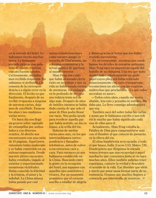 CONÉCTATE aÑo 8, NÚMERO 8 | www.conectate.org	 13
en la entrada del hotel. Le
habíamos escrito muchas
veces. Le habíamos
enviado tarjetas con pala-
bras de aliento y notitas
con afectuosos saludos.
Curiosamente, no había-
mos recibido respuesta. No
sabíamos si atribuirlo a la
censura de la correspon-
dencia o a algún error en la
dirección. El hecho es que
finalmente, después de no
recibir respuesta a ninguna
de nuestras cartas, deja-
mos de escribirle. Pasaron
los años y nos mudamos
varias veces.
Un buen día nos llegó
un grueso sobre tapizado
de estampillas por ambos
lados y con diversos
remites. Al abrirlo nos
encontramos con una carta
de 10 páginas. Aquel joven
entusiasta había madurado
y se había convertido en un
exitoso empresario. Desde
nuestro último encuentro
había estudiado, viajado al
exterior y experimentado
numerosas vicisitudes.
Había conocido la felicidad
y la tristeza, el amor y la
soledad. La China misma
había pasado por casi
tantas transformaciones
como nuestro amigo: la
revuelta de Tian’anmen, las
reformas económicas y la
actual política de apertura
al mundo exterior.
Shao Feng nos contó
que había alcanzado cierto
éxito en su trabajo y que su
vida no había estado exenta
de aventuras. Sin embargo,
en lo profundo de su cora-
zón todavía tenía sed de
algo más. Después de años
de inútiles intentos se había
dado cuenta de que solo el
amor de Dios podía llenar
ese vacío. Nos pedía ayuda
para recobrar aquella paz
que había sentido, un día ya
lejano, a la orilla del río.
Habrían de mediar
varios años más, en los que
intercambiamos corres-
pondencia y llamados
telefónicos, antes de volver
a encontrarnos cara a
cara. Para entonces ya nos
habíamos establecido en
la China. Buscando entre
la gente en la recepción
del hotel, nos topamos con
aquellos ojos sonrientes y
vivaces. Por un momento
pensamos que el corazón
nos iba a estallar de alegría
y dimos gracias al Señor que nos había
reunido nuevamente.
En un restaurante, mientras nos contá-
bamos los detalles de nuestras andanzas,
Shao Feng sacó un paquete arrugado del
bolsillo de su chaqueta. Una vez que hubo
desdoblado cuidadosamente un ajado
papel cuyos pliegues había reforzado
minuciosamente con cinta transparente,
reconocimos un afiche con las esquinas
maltrechas que proclamaba: «Lo que todos
necesitan es amor».
—Todos estos años, cuando me sentía
abatido, leía esto y pensaba en ustedes. Me
daba paz. Lo llevo conmigo adondequiera
que voy.
También sacó del sobre todas las cartas
y notas que le habíamos escrito y nos refi-
rió lo mucho que había significado cada
una de ellas para él.
Actualmente, Shao Feng estudia la
Palabra de Dios para compenetrarse más
con el Hombre al que conoció de jovencito
en la ribera del río.
El alma hambrienta será saciada; y todo
el que busca, halla (Lucas 1:53; Mateo 7:8).
Dondequiera que dirigimos la mirada
vemos jóvenes que nos recuerdan a aquel
muchacho que conocimos junto al río hace
muchos años. Ellos también anhelan tener
esperanza, conocer la verdad y descubrir
el sentido de la vida. Ese Hombre que vivió
y murió por amor ansía formar parte de su
existencia. Oramos que muchos lleguen a
conocerlo por intermedio de nosotros. 
 