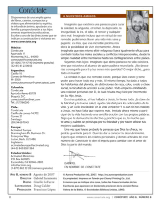 www.conectate.org | CONÉCTATE aÑo 8, NÚMERO 8
Imagínate que existiera una panacea para curar
la soledad, la angustia, el temor, la depresión, la
inseguridad, la ira, el odio, el rencor y cualquier
otro mal. Imagínate incluso que en virtud de ese
remedio pudiéramos llevar una vida más sana y
pujante; es más, que esa increíble pócima nos
diera la posibilidad de vivir eternamente. Ahora
imagínate que ese mismo elixir milagroso fuera igualmente eficaz para
combatir todos los males sociales y conflictos interpersonales, desde la
simple rivalidad entre hermanos hasta las conflagraciones entre países.
Vayamos más lejos: Imagínate que dicha panacea no solo existiera,
sino que estuviera al alcance de quien pudiera necesitarla. ¿No desea-
rías conseguirla para ti y tus seres más queridos? O mejor dicho, ¿para
todo el mundo?
La verdad es que ese remedio existe, porque Dios existe y tiene
poder para hacer todo eso y más. Al mismo tiempo, ha dado a todos
los habitantes del planeta, sin distinciones de raza, color, credo o clase
social, la facultad de acceder a ese poder. Todo empieza entablando
una relación personal con Él, lo cual resulta muy fácil por intermedio
de Su Hijo Jesús.
En otras palabras, si has hallado a Jesús, lo tienes todo: ¡la clave de
la felicidad y la buena salud, ayuda celestial para los sobresaltos de la
vida, y un Cielo inacabable en la vida venidera! Y si aún no has hallado
a Jesús, no hace falta que esperes más. Invítalo ahora mismo a parti-
cipar de tu vida haciendo una sencilla oración con tus propias palabras.
Deja que te demuestre lo efectivo y práctico que es, lo mucho que
te ama y cuánto se preocupa por tu felicidad y por hacer aflorar tus
mejores cualidades.
Una vez que hayas probado la panacea que Dios te ofrece, no
podrás guardarla para ti. Querrás dar a conocer tu descubrimiento.
Espero que entonces los relatos personales y demás artículos de este
número de Conéctate te den el ímpetu para cambiar con el amor de
Dios tu parte del mundo.
Gabriel
En nombre de Conéctate
Disponemos de una amplia gama
de libros, casetes, compactos y
videos que alimentarán tu espíritu,
te infundirán ánimo, ayudarán a tu
familia y proporcionarán a tus hijos
amenas experiencias educativas.
Escribe a una de las direcciones que se
indican a continuación o visítanos en:
www.conectate.org
México:
Conéctate
Apartado 11
Monterrey, N.L., 64000
conectate@conectate.org
(01-800) 714 47 90 (número gratuito)
(52-81) 81 23 06 05
Argentina:
Casilla 10
Correo de Mendoza
M- 5500
conectateconosur@conectateac.com
Colombia:
Conéctate
Aprtado Aereo 85178
Bogotà, D.C.
conectate@andinet.com
Tel. :(1)7586200
Chile:
Conéctate
Casilla de correo 14.702
Correo 21
Santiago
(09) 94 69 70 45
Europa:
Activated Europe
Bramingham Pk. Business Ctr.
Enterprise Way
Luton, Beds. LU3 4BU
Inglaterra
activatedeurope@activated.org
(44-0) 845 838 1384
Estados Unidos:
Activated Ministries
P.O. Box 462805
Escondido, CA 92046–2805
info@actmin.org
(1-877) 862 32 28 (número gratuito)
Agosto de 2007
Gabriel Sarmiento
Giselle LeFavre
Doug Calder
Francisco López
Año 8, número 8
Director
Diseño
Ilustraciones
Producción
© Aurora Production AG, 2007. http://es.auroraproduction.com
Es propiedad. Impreso en Taiwán por Chanyi Printing Co., Ltd.
A menos que se indique otra cosa, todas las frases textuales de las
Escrituras que aparecen en Conéctate provienen de la versión Reina-
Valera de la Biblia, © Sociedades Bíblicas Unidas, 1960.
A NUESTROS AMIGOS
Con ctate
 