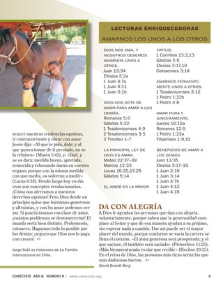 CONÉCTATE aÑo 8, NÚMERO 8 | www.conectate.org	 
vencer nuestras tendencias egoístas,
ir contracorriente y obrar con amor.
Jesús dijo: «Al que te pida, dale; y al
que quiera tomar de ti prestado, no se
lo rehúses» (Mateo 5:42), y: «Dad, y
se os dará; medida buena, apretada,
remecida y rebosando darán en vuestro
regazo; porque con la misma medida
con que medís, os volverán a medir»
(Lucas 6:38). Desde luego hoy en día
esos son conceptos revolucionarios.
¡Cómo nos aferramos a nuestros
derechos egoístas! Pero Dios desde un
principio quiso que fuéramos generosos
y altruistas, y con Su amor podemos ser
así. Si practicáramos esa clase de amor,
¡cuántos problemas se desvanecerían! El
mundo sería bien distinto. Probémoslo,
entonces. Hagamos todo lo posible por
los demás; ¡seguro que Dios nos lo paga
con creces! 
Jorge Solá es misionero de La Familia
Internacional en Chile.
LECTURAS ENRIQUECEDORAS
Amarnos los unos a los otros
Dios nos ama, y
nosotros debemos
amarnos unos a
otros.
Juan 13:34
Efesios 5:2a
1 Juan 4:7a
1 Juan 4:11
1 Juan 5:1b
Dios nos dota de
amor para amar a los
demás.
Romanos 5:5
Gálatas 5:22
1 Tesalonicenses 4:9
2 Tesalonicenses 3:5
2 Timoteo 1–7
la principal ley de
Dios es amar.
Mateo 22:37–39	
Marcos 12:33
Lucas 10:25,27,28
Gálatas 5:14
El amor es la mayor
virtud.
1 Corintios 13:2,13
Gálatas 5:6
Efesios 3:17,19
Colosenses 3:14
Amarnos ferviente-
mente unos a otros.
1 Tesalonicenses 3:12
1 Pedro 1:22b
1 Pedro 4:8
Amar pura y
sinceramente.
Jueces 16:15a
Romanos 12:9
1 Pedro 1:22a
Filipenses 1:9,10
beneficios de amar a
los demás.
Juan 13:35
Efesios 3:17–19
1 Juan 2:10
1 Juan 3:14
1 Juan 4:7b
1 Juan 4:12
1 Juan 4:16
DA CON ALEGRÍA
A Dios le agradan las personas que dan con alegría,
voluntariamente, porque saben que la generosidad com-
place al Señor y que de esa manera ayudan a su prójimo,
sin esperar nada a cambio. Dar así puede ser el mayor
placer del mundo, porque conforme se vacía la cartera se
llena el corazón. «El alma generosa será prosperada; y el
que saciare, él también será saciado» (Proverbios 11:25).
«Más bienaventurado es dar que recibir» (Hechos 20:35).
En el reino de Dios, las personas más ricas serán las que
más dadivosas fueron. 
David Brandt Berg
 